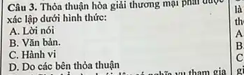 Câu 3. Thỏa thuận hòa giải thương mại phar duoe
xác lập dưới hình thức:
A. Lời nói
B. Vǎn bản.
C. Hành vi
D. Do các bên thỏa thuận
là
th
A
B
C