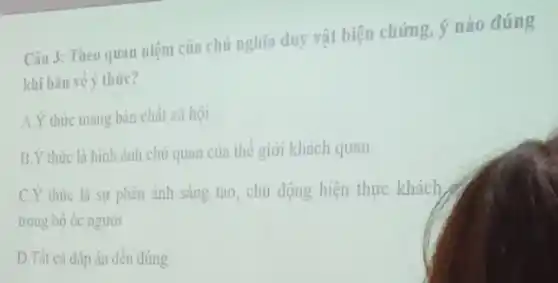 Câu 3: Theo quan niệm của chủ nghĩa duy vật biện chứng ý nào đúng
khi bàn về ý thức?
A.Ý thức mang bàn chất xã hội
B.Ý thức là hình ảnh chủ quan của thể giới khách quan
C.Ý thức là sự phản ảnh sáng tạo , chủ động hiện thực khách
trong bộ óc người
D.Tất cả đáp án đều đúng