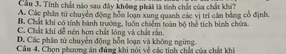 Câu 3. Tính chất nào sau đây không phải là tính chất của chất khí?
A. Các phân tử chuyển động hỗn loạn xung quanh các vị trí cân bằng cố định.
B. Chất khí có tính bành trướng, luôn chiếm toàn bộ thể tích bình chứa.
C. Chất khí dễ nén hơn chất lỏng và chât rǎn.
D. Các phân tử chuyên động hỗn loạn và không ngừng.
Câu 4. Chọn phương án đúng khi nói vê các tính chất của chất khí