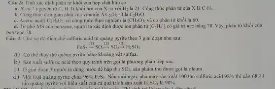 Câu 3: Tính xác định phân tử khối của hợp chất hữu cơ
a. X có 2 nguyên tố C, H .Tỉ khối hơi của X so với H_(2) là 21. Công thức phân tử của X là C_(3)H_(6)
b. Công thức đơn giản nhất của vitamin A C_(20)H_(30)O là C_(2)H_(3)O
c. Acetic acid( C_(2)H_(4)O_(2)) có công thức thực nghiệm là (CH_(2)O)_(2) và có phân tử khối là 60.
d. Từ phô MS của benzene, người ta xác định được ion phân tử [C_(6)H_(6)^+] có giá trị m/z bằng 78. Vậy, phân tử khối của
benzene 78.
Câu 4: Cho sơ đồ điều chế sulfuric acid từ quặng pyrite theo 3 giai đoạn như sau:
FeS_(2)xrightarrow ((1))SO_(2)xrightarrow ((2))SO_(3)xrightarrow ((3))H_(2)SO_(4)
a) Có thể thay thế quặng pyrite bằng khoáng vật sulfua.
b) Sản xuất sulfuric acid theo quy trình trên gọi là phương pháp tiếp xúc.
C) Ở giai đoạn 3 người ta dùng nước để hấp thụ SO_(3) , sản phẩm thu được gọi là oleum.
d) Một loại quặng pyrite chứa 96% FeS_(2) Nếu mỗi ngày nhà máy sản xuất 100 tấn sulfuric acid 98%  thì cần 68,44
tấn quặng pyrite với hiệu suất của cả quá trình sản xuất H_(2)SO_(4) là 90%