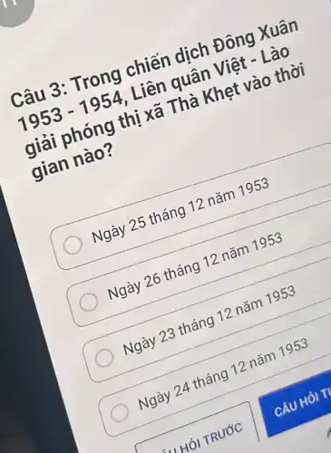 Câu 3: Trong chiến dịch Đông Xuân
1953-1954
Liên quân Việt - Lào
giải phóng thị xã Thà Khẹt vào thời
gian nào?
Ngày 25 tháng 12 nǎm 1953
Ngày 26 tháng 12 nǎm 1953
Ngày 23 tháng 12 nǎm 1953
Ngày 24 tháng 12 nǎm 1953
CÂU HỎI TV