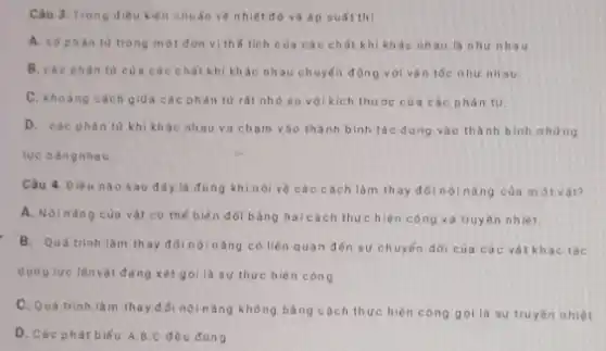 Câu 3. Trong dieu kiện chuẩn về nhiệt độ và áp suất thi
A. so phàn tư trong một đơn vị thế tích của các chất khi kh ác nhau là nhu nhau
B. cac phan tu của các chất khí khác nhau chuyển động với vận tốc như nhau
C. khoàng cách giữa các phân từ rắt nhỏ so với kich thước của các phân tư.
D. các phàn tư khi khác nhau va chạm vào thành bình tác dụng vào thành bình những
lực bàngnhau.
Câu 4. Điều nào sau đây là đùng khi nói về các cách làm thay đói nội nǎng của một vàt?
A. Nộinǎng của vật có thế biến đối bằng hai cách thực hiện công và truyền nhiệt.
B. Quá trinh làm thay đổi nộinǎng có liên quan đến sự chuyến dời của các vật khác tác
dụng lực lênvật đang xét gọi là sự thực hiện công
C. Quá trinh là m thay đới nội nǎng không bằng cách thực hiện công gọilà sự truyên nhiệt.
D. Các phát biếu A,B,C đều đüng