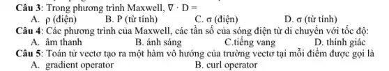 Câu 3: Trong phương trình Maxwell, nabla cdot D=
A. p (điện)
B. P (từ tính)
C. o (điện)
D. o (từ tính )
Câu 4: Các phương trình của Maxwell, các tân số của sóng điện từ di chuyển với tốc độ:
A. âm thanh
B. ánh sáng
C.tiêng vang
D. thính giác
Câu 5: Toán tử vectơ tạo ra một hàm vô hướng của trường vectơ tại môi điểm được gọi là
A. gradient operator
B. curl operator