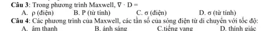 Câu 3: Trong phương trình Maxwell, nabla cdot D=
A. p (điện)
B. P (từ tính)
C. o (điện)
D. sigma  (từ tính)
Câu 4: Các phương trình của Maxwell, các tân sô của sóng điện từ di chuyên với tốc độ:
A. âm thanh
B. ánh sáng
C.tiêng vang
D. thính giác