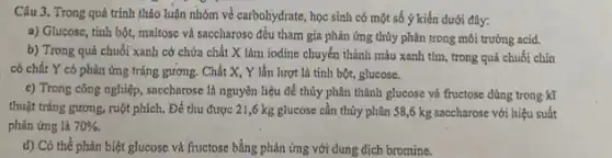 Câu 3. Trong quá trình thảo luận nhóm về carbohydrate, học sinh có một số ý kiến dưới đây:
a) Glucosc, tinh bột,maltose và saccharose đều tham gia phản ứng thủy phân trong môi trường acid.
b) Trong quả chuối xanh cở chứa chắt X làm iodine chuyển thành màu xanh tím , trong quả chuối chín
có chất Y có phản ứng tráng gương.Chắt X, Y lần lượt là tinh bột,glucose.
c) Trong công nghiệp , saccharose là nguyên liệu để thủy phân thành glucose và fructose dùng trong kĩ
thuật trắng gương, ruột phích. Để thu được 21,6 kg glucose cần thủy phân 58,6 kg saccharose với hiệu suất
phản ứng là 70% .
d) Có thể phân biệt glucose và fructose bằng phản ứng với dung dịch bromine.