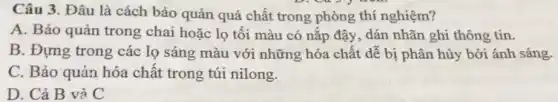 Câu 3. Đâu là cách bảo quản quá chất trong phòng thí nghiệm?
A. Bảo quản trong chai hoặc lọ tối màu có nắp đậy , dán nhãn ghi thông tin.
B. Đựng trong các lọ sáng màu với những hóa chất dễ bị phân hủy bởi ánh sáng.
C. Bảo quản hóa chât trong túi nilong.
D. Cả B và C