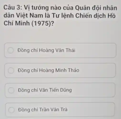 Câu 3 : Vị tướng nào của Q uân đ ội nhân
dân Việt Nam là Tư lệnh Chiế n dịch Hồ
Chí Minh (1975)?
Đồng chí Hoàng Vǎn Thái
Đồng chí Hoàng Minh Thảo
Đồng chí Vǎn Tiến Dũng
Đồng chí Trần Vǎn Trà