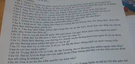 Câu 3. Vương kì Xina thu phục người Ô-xto-rô -gốt lập nên
sự tiếp xúc mạnh mẽ với nền vǎn minh Hồi giáo từ sự thống
Câu 4 cam 1 tiên ở Án Độ đó là vương triều nào?
thế kỉ X triều Đê-li sụp đổ trước sự
vương quốc có tên goi là gì?
Câu 5 . Sang (S17, do cần tiền, Giáo hội Thiên Chúa giáo công liên
Câu 6. Cuốvùng cao nguyên Đề-can , cư dân sống chủ nhà Hán?
Câu 8. Chính kì Gúp-ta , phần lớn người dân sống ở đâu?
(api thời Đường ruộng đất công và ruộng đất bỏ hoang chia cho nông dân"thực hiện
Câu 2hỏi Đường được gọi là gì?
kiến, đấu tranh cho điều gì?
học thời Phục hưng tập trung lên án sự tàn bạo, tham lam của tầng lớp phong
Câu 10. Tên vị vua đã đưa đế quốc Mô-gôn bước vào giai đoạn phát triển thịnh trị nhất?
Câu 11 Lãnh thổ Ân Độ nằm ở khu vực nào tại châu Á?
Câu 12. Dưới thời Đường, con đường trở thành tuyến đường buôn bán quốc tế với sự tham
gia của thương nhân khắp thế giới có tên là gì?
Câu 13. Sau thời trị vì của vua A-sô-ca, Ấn Độ đã được thống nhất lại dưới vương triều
Gúp-ta sau bao nhiêu nǎm?
Câu 14. Trong thế kỉ VII và VIII, đô thị Trường An có khoảng bao nhiêu người sinh sống?
Câu 15. Thế kỉ XVI là đỉnh cao của nghệ thuật Phục hưng gắn liền với tên tuổi của hai danh
họa nổi tiếng là những ai?
Câu 16. Vua A -cơ-ba lên nắm quyền vào nǎm nào?
Trung Quốc từ thế kỉ VII đến giữa thế