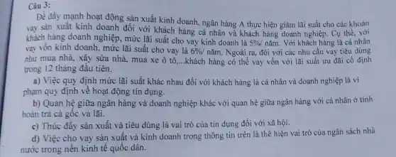 Câu 3:
Để đầy mạnh hoạt động sản xuất kinh doanh, ngân hàng A thực hiện giảm lãi suất cho các khoản
vay sản xuất kinh doanh đối với khách hàng cá nhân và khách hàng doanh nghiệp. Cụ thể, với
khách hàng doanh nghiệp, mức lãi suất cho vay kinh doanh là
5% / nǎm. Với khách hàng là cá nhân
vay vốn kinh doanh, mức lãi suất cho vay là 6% /ncheck (a)m . Ngoài ra, đôi với các nhu cầu vay tiêu dùng
như mua nhà, xây sừa nhà, mua xe ô tô __ khách hàng có thể vay vốn với lãi suất ưu đãi cố định
trong 12 tháng đầu tiên.
a) Việc quy định mức lãi suất khác nhau đối với khách hàng là cá nhân và doanh nghiệp là vi
phạm quy định về hoạt động tín dụng.
b) Quan hệ giữa ngân hàng và doanh nghiệp khác với quan hệ giữa ngân hàng với cá nhân ở tính
hoàn trả cả gốc và lãi.
c) Thúc đây sản xuất và tiêu dùng là vai trò của tín dụng đối với xã hội.
d) Việc cho vay sản xuất và kinh doanh trong thông tin trên là thể hiện vai trò của ngân sách nhà
nước trong nên kinh tế quốc dân.