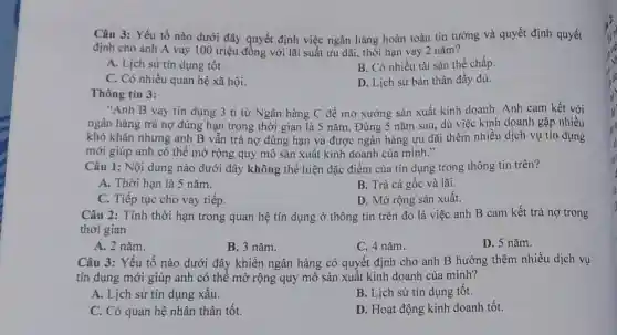 Câu 3: Yếu tố nào dưới đây quyết định việc ngân hàng hoàn toàn tin tưởng và quyết định quyết
định cho anh A vay 100 triệu đồng với lãi suất ưu đãi, thời hạn vay 2 nǎm?
A. Lịch sử tín dụng tốt.
B. Có nhiều tài sản thế chấp.
C. Có nhiều quan hệ xã hội.
D. Lịch sử bản thân đầy đủ.
Thông tin 3:
"Anh B vay tin dụng 3 tỉ từ Ngân hàng C để mở xưởng sản xuất kinh doanh. Anh cam kết với
ngân hàng trả nợ đúng hạn trong thời gian là 5 nǎm . Đúng 5 nǎm sau dù việc kinh doanh gặp nhiều
khó khǎn nhưng anh B vẫn trả nợ đúng hạn và được ngân hàng ưu đãi thêm nhiều dịch vụ tín dụng
mới giúp anh có thể mở rộng quy mô sản xuất kinh doanh của mình."
Câu 1: Nội dung nào dưới đây không thể hiện đặc điểm của tín dụng trong thông tin trên?
A. Thời hạn là 5 nǎm.
B. Trả cả gốc và lãi.
C. Tiếp tục cho vay tiếp.
D. Mở rộng sản xuất.
Câu 2: Tính thời hạn trong quan hệ tín dụng ở thông tin trên đó là việc anh B cam kết trả nợ trong
thời gian
A. 2 nǎm.
B. 3 nǎm.
C. 4 nǎm.
D. 5 nǎm.
Câu 3: Yếu tố nào dưới đây khiến ngân hàng có quyết định cho anh B hưởng thêm nhiều dịch vụ
tín dụng mới giúp anh có thể mở rộng quy mô sản xuất kinh doanh của minh?
A. Lịch sử tín dụng xâu.
B. Lịch sử tín dụng tốt.
C. Có quan hệ nhân thân tốt.
D. Hoạt động kinh doanh tốt.