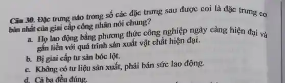 Câu 30. Đặc trung nào trong số các đặc trung sau được coi là đặc trưng cơ
bản nhất của giai câp công nhân nói chung?
a. Họ lao động bằng phương thức công nghiệp ngày càng hiện đại và
gắn liên với quá trình sản xuất vật chất hiện đại.
b. Bị giai cập tư sản bóc lột.
c. Không có tư liệu sản xuất,, phải bán sức lao động.
d. Cả ba đêu đúng.