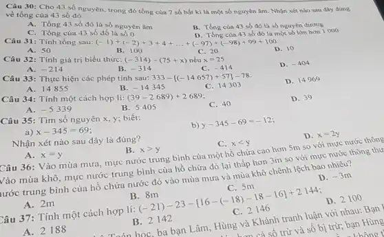 Câu 30: Cho 43 số nguyên, trong đó tổng của 7 số bất kì là một số nguyên âm . Nhận xét nào sau đây đúng
về tổng của 43 số đó.
A. Tổng 43 số đó là số nguyên âm
B. Tổng của 43 số đó là số nguyên dương
C. Tổng của 43 số đố là số 0
D. Tổng của 43 số đó là một số lớn hơn 1000
Câu 31: Tính tổng sau: (-1)+(-2)+3+4+ldots +(-97)+(-98)+99+100
D. 10
A. 50
B. 100
C. 20
Câu 32: Tính giá trị biểu thức: (-314)-(75+x) nếu x=25
D. -404
A. -214
B. -314
C. -414
Câu 33: Thực hiện các phép tính sau: 333-[(-14657)+57]-78
D. 14969
A. 14855
B. -14345
C. 143 , 03
Câu 34: Tính một cách hợp lí: (39-2689)+2689
C. 40
D. 39
A. -5339
B. 5405
Câu 35: Tìm số nguyên x, y;biết:
b)
y-345-69=-12
a) x-345=69
Nhận xét nào sau đây là đúng?
D. x=2y
A. x=y
B. xgt y
C. xlt y
Câu 36: Vào mùa mưa , mực nước trung bình của một hồ chứa cao hơn 5m so với mực nước thông
Vào mùa khô , mực nước trung bình của hồ chứa đó lại thấp hơn 3m so với mực nước thông thư
urớc trung bình của hô chứa nước đó vào mùa mưa và mùa khô chênh lệch bao nhiêu?
D. -3m
C. 5m
B . 8m
Câu 37: Tính một cách hợp lí:
(} 8m& -21)-23-[16-(-18)-18-16]+2144 C.2146 
D. 2100
A. 2m
1. Toán học, ba bạn Lâm , Hùng và Khánh tranh luận với nhau Bạn
lùng hơn cả số trừ và số bị trừ bạn Hùng
không t
B. 2142
A. 2188