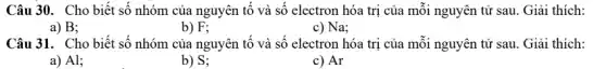 Câu 30. Cho biết số nhóm của nguyên tố và số electron hóa trị của mỗi nguyên tử sau. Giải thích:
a) B;
b) F;
c) Na;
Câu 31. Cho biết số nhóm của nguyên tố và số electron hóa trị của mỗi nguyên tử sau. Giải thích:
a) Al;
b) S;
c) Ar