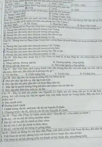 Câu 30 : Cuộc chiến tranh thế giới thứ nhất dién ra trong thời gian nào?
C. 1914-1919
1914-1917
1914-1918.
D. 1914-1920
Câu 31 : Cách mạng tháng Mười Nga thành công trong thời gian nào?
A. 1917.
B. 1918.
C 1919
D. 1920
Câu 32 : Quốc tế cộng sản (Quốc tế III) được thành lập thời gian nào?
A. Tháng 3 nǎm 1918.
B. Tháng 3 nǎm 1919.
C. Tháng 7 nǎm 1920.
Câu 33 : Trong các nhà yêu nước tiêu biểu cho phong trào yêu nước cuối thể kỷ XIX đầu thế kỷ XX
D. Tháng 12 nǎm 1920.
được kế sau đây.ai là người tiêu biểu cho phong trào Cần Vương?
(1) Hàm Nghi.
B. Đề Thám.
C. Phan Bội Châu.
D. Phan Châu Trinh.
Câu 34 : Phong trào do Phan Bội Châu khởi xướng thuộc khuynh hướng nào trong các khuynh hướng sau ?
A. Phong trào yêu nước theo khuynh hướng Cần Vương.
B. Phong trào yêu nước theo khuynh hướng phong kiến.
C. Phong trào yêu nước theo khuynh hướng dân chủ tư sản.
D. Phong trào yêu nước theo khuynh hướng vô sản.
Câu 35 : Phong trào do Phan Châu Trinh khởi xướng thuộc khuynh hướng nào trong các khuynh hướ
sau ?
A. Phong trào yêu nước theo khuynh hướng Cần Vương.
B. Phong trào yêu nước theo khuynh hướng phong kiến.
C. Phong trào yêu nước theo khuynh hướng dân chủ tư sản.
D. Phong trào yêu nước theo khuynh hướng vô sản.
Câu 36 : Khi khai thác thuộc địa ở Việt Nam về kinh tế, tư bản Pháp bỏ vốn nhiều nhất vào nh
ngành nào?
A. Nông nghiệp, thương nghiệp.
B. Thương nghiệp, công nghiệp.
C. Nông nghiệp, khai mô.
D. Thủ công nghiệp, công nghiệp.
Câu 37 : Hội Việt Nam cách mạng thanh niên chủ trương đưa hội viên của mình vào làm việc t
nhà máy, hầm mỏ đồn điền đó là phong trào gì?
A. Vô sản hóa.
B. Cách mạng hóa.
C. Xã hội hóa.
D. Tri thức hóa.
Câu 38 : Độc lập dân tộc trong tư tưởng Hồ Chí Minh đó là:
X. Một nền độc lập thật sự, độc lập hoàn toàn.
B. Độc lập dân tộc phải gắn liền với bình đẳng dân tộC.
C. Độc lập là quyển thiêng liêng bất khả xâm phạm của các dân tộC.
D. Độc lập phải đảm bảo cơm no áo ấm.
Câu 39 : Đây là một tác phẩm của Nguyễn Ái Quốc mà nội dung của nó là sự tập hợp
giảng, bài viết trong các lớp do người trực tiếp huấn luyện tại Trung QuốC. Hãy cho biết đ
phẩm nào?
A. Báo thanh niên.
B. Đường kách mệnh.
C. Chánh cương vǎn tắt, sách lược vǎn tắt của Nguyễn Ái QuốC.
D. Chương trình vǎn tắt, điều lệ vǎn tắt của Nguyễn Ái QuốC.
Câu 40 : Thực dân Pháp thi hành chính sách "chia đê
tri'' chia nước ta thành ?
Ba kỳ, với ba chế độ thống trị khác nhau.
B. Hai kỳ với ba chế độ chính trị khác nhau.
C. Ba kỳ với 2 chế độ chính trị khác nhau.
D. Ba kỳ, với ba chế độ thống trị giống nhau
Câu 41 : Dưới sự thống trị của thực dân Pháp, tính chất xã hội Việt Nam đã thay đổi như th
&. Việt Nam từ xã hội phong kiến trở thành xã hội thuộc địa, nửa tư bản.
3. Việt Nam từ xã hội phong kiến trở thành xã hội thuộc địa, nửa phong kiến.