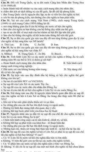 Câu 30. Đối với Trung Quốc, sự ra đời nước Cộng hòa Nhân dân Trung Hoa
(110-1949) đã
A. hoàn thành triệt để nhiệm vụ của cuộc cách mạng dân chủ nhân dân.
B. chấm dứt ách nô dịch thống trị của để quốc, lật đồ chế độ phong kiến.
C. đưa Trung Quốc vào kỉ nguyên độc lập tự do và tiến lên chủ nghĩa xã hội.
D. xóa bỏ tàn dư phong kiến, mở đường cho chủ nghĩa tư bản phát triển.
Câu 31. Vai trò của cách mạng Việt Nam (1945), cách mạng Trung Quốc
(1949) và cách mạng Cuba (1959) thẳng lợi đã
A. mở rộng không gian địa lí của hệ thống các nước xã hội chủ nghĩa.
B. làm cho chủ nghĩa tư bản không còn hệ thống duy nhất của thế giới.
C. tạo ra sự cân đôi về mọi mặt của hai nhóm xã hội đối lập trên thê giới.
D. làm cho hệ thống chủ nghĩa xã hội hoàn toàn thẳng thể trên thế giới.
Câu 32. Sự ra đời của quốc gia nào sau đây đã mở rộng không gian địa lý của
chủ nghĩa xã hội sang khu vực Mĩ latinh?
A. Thái Lan.
B. Cuba.
C. Ân Độ.
D. Iran.
Câu 33. Sự ra đời của quốc gia nào sau đây đã mở rộng không gian địa lý của
chủ nghĩa xã hội sang khu vực châu Á?
A. Mêhicô.
B. Trung QuốC. C. Ân Độ.
D. Brazil.
Câu 34. Tình hình Liên Xô và các nước xã hội chủ nghĩa ở Đông Âu từ cuối
những nǎm 80 của thế kỉ XX có điểm gì nổi bật?
A. Hoàn thành cách mạng dân chủ nhân dân.
B. Tiến hành cách
mạng xanh trong nông nghiệp.
C.Đất nước rơi vào khủng hoảng trầm trọng.
D. Xây dựng chế
độ xã hội chủ nghĩa
Câu 35. Sự kiện nào sau đây đánh dấu hệ thống xã hội chủ nghĩa thế giới
không còn tồn tại?
A. Sự tan rã của khối SEV và VACSAVA.
B. Sự sụp đồ của Liên Xô và các nước Tây Âu.
C. Sự sụp đồ của các nước dân chủ nhân dân Đông Âu
D. Sự tan rã của chế độ xã hội chủ nghĩa ở Liên Xô và các nước Đông Âu.
Câu 36. Nội dung nào sau đây là nguyên nhân khách quan dẫn đến sự sụp đồ
của chủ nghĩa xã hội ở Liên Xô và Đông Âu trong đầu thập niên 90 (thế kỉ
XX)?
A. Khi cải tổ lại mắc phải nhiều thiếu sót và sai lầm.
B. Sự chống phá của các thế lực thù địch trong và ngoài nướC.
C. Đường lối lãnh đạo mang tính chủ quan, duy ý chí.
D. Không bắt kịp bước phát triển của khoa học kĩ thuật.
Câu 37. Nguyên nhân sâu xa dẫn tới sự sụp đồ của chế độ chủ nghĩa xã hội ở
Liên Xô và các nước Đông Âu là do?
A. Chậm tiến hành công cuộc cải tổ nền kinh tế, chính trị,, xã hội.
B. Không bắt kịp sự phát triển của khoa học - kĩ thuật hiện đại.
C. Sự chống phá của các thế lực thù địch trong và ngoài nướC.
D. Những hạn chế, thiếu sót trong bản thân nền kinh tế - xã hội tồn tại lâu dài
Câu 38. Sự sụp đồ của chủ nghĩa xã hội ở Liên Xô có phải là sự sụp đổ của chế
độ chủ nghĩa xã hội hay không? Vì sao?
A. Có. Vì Liên Xô là nước xã hội chủ nghĩa đầu tiên và lớn nhất.
B. Không. Vì trên thế giới còn sự tồn tại các nước chủ nghĩa xã hội.
C. Có. Vì phần lớn các nước xã hội chủ nghĩa nǎm ở khu vực Đông Âu.
D. Không. Vì đó chỉ là sự sụp đổ của một mô hình chủ nghĩa xã hội chưa khoa
học