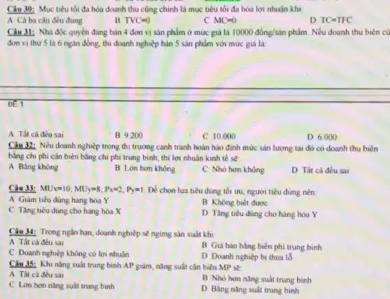 Câu 30: Mục tiêu tối đa hóa doanh thu cũng chính là mục tiêu tối đa hóa lợi nhuận khi:
A Cả ba câu đều đúng
B TVC=0
C MC=0
D TC=TFC
Câu 31: Nhà độc quyền đang bán 4 đơn vị sản phẩm ở mức giá là 10000dong/sin phẩm. Nếu doanh thu biên củ
đơn vị thứ 5 là 6 ngàn đồng , thi doanh nghiệp bán 5 sản phẩm với mức giá là:
of 1
A Tất cả đều sai
B 9.200
C 10.000
D 6.000
Câu 32: Nếu doanh nghiệp trong thi trường cạnh tranh hoàn hảo định mức sản lượng tại đó có doanh thu biên
bǎng chi phi cận biên bằng chi phí trung bình, thì lợi nhuân kinh tế sẽ:
A Bǎng không
B Lớn hơn không
C Nhỏ hơn không
D Tất cả đều sai
Câu 33: MU_(x)=10;MUy=8;P_(x)=2;Py=1 Để chọn lưa tiêu dùng tối ưu, người tiêu dùng nên:
A Giảm tiêu dùng hàng hóa Y
B Không biết được
C Tǎng tiêu dùng cho hàng hóa X
D Tǎng tiêu dùng cho hàng hóa Y
Câu 34: Trong ngắn hạn, doanh nghiệp sẽ ngừng sản xuất khi:
A Tất cả đều sai
B Giá bán bằng biến phí trung bình
C Doanh nghiệp không có lợi nhuân
D Doanh nghiệp bi thua lỗ
Câu 35: Khi nǎng suất trung bình AP giảm, nǎng suất cận biên MP sẽ:
A Tất cà đều sai
B Nhỏ hơn nǎng suất trung bình
C Lớn hơn nǎng suât trung bình
D Bằng nǎng suất trung binh