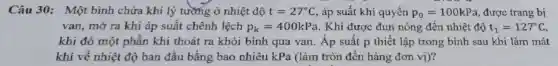 Câu 30: Một bình chứa khí lý tường ở nhiệt độ t=27^circ C , áp suất khí quyển p_(0)=100kPa , được trang bị
van, mở ra khi áp suất chênh lệch p_(k)=400kPa . Khí được đun nóng đến nhiệt độ t_(1)=127^circ C
khi đó một phần khí thoát ra khỏi bình qua van. Áp suất p thiết lập trong bình sau khi làm mát
khí về nhiệt độ ban đầu bằng bao nhiêu kPa (làm tròn đến hàng đơn vị)?