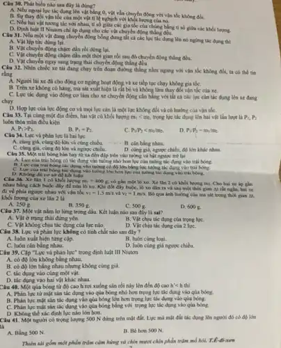 Câu 30. Phát biểu nào sau đây là đúng?
A. Nếu ngoại lực tác dụng lên vật bằng 0, vật vẫn chuyển động với vận tốc không đối.
B. Sự thay đổi vận tốc của một vật tỉ lệ nghịch với khối lượng của nó.
C. Nếu hai vật tương tác với nhau.tỉ số giữa các gia tốc của chúng bằng ti số giữa các khối lượng.
D. Định luật II Niutơn chi áp dụng cho các vật chuyển động thẳng đều.
Câu 31. Nếu một vật đang chuyển động bỗng dưng tất cả các lực tác dụng lên nó ngừng tác dụng thì
A. Vật lập tức dừng lại.
B. Vật chuyển động chậm dần rồi dừng lại.
C. Vật chuyển động chậm dần một thời gian rồi sau đó chuyển động thẳng đều.
D. Vật chuyển ngay sang trạng thái chuyển động thẳng đều.
Câu 32. Nhìn chiếc xe tải đang chạy trên đoạn đường thẳng nằm ngang với vận tốc không đổi, ta có thể tin
rằng
A. Người lái xe đã cho động cơ ngừng hoạt động và xe tiếp tục chạy không gia tốC.
B. Trên xe không có hàng, ma sát xuất hiện là rất bé và không làm thay đổi vận tốc của xe.
C. Lực tác dụng vào động cơ làm cho xe chuyển động cân bằng với tất cả các lực cản tác dụng lên xe đang
chạy.
D. Hợp lực của lực động cơ và mọi lực cản là một lực không đổi và có hướng của vận tốC.
Câu 33. Tại cùng một địa điểm, hai vật có khối lượng m_(1)lt m_(2), trọng lực tác dụng lên hai vật lần lượt là P_(1),P_(2)
luôn thỏa mãn điều kiện
A. P_(1)gt P_(2).
B. P_(1)=P_(2).
C. P_(1)/P_(2)lt m_(1)/m_(2).
P_(1)/P_(2)=m_(1)/m_(2).
Câu 34. Lực và phản lực là hai lực
A. cùng giá, cùng độ lớn và cùng chiều.	B. cân bằng nhau.
C. cùng giá, cùng độ lớn và ngược chiều.
D. cùng giá, ngược chiều, độ lớn khác nhau.
Câu 35. Một trái bóng bàn bay từ xa đến đập trên vào tường và bật ngược trở lại
A. Lực của trái bóng có tác dụng vào tường nhỏ hơn lực của tường tác dụng vào trái bóng.
B. Lực của trái bóng tác dụng vào tường có độ lớn bằng lực tường tác dụng vào trái bóng.
C. Lực của trái bóng tác dụng vào tường lớn hơn lực của tường tác dụng vào trái bóng.
D. Không đủ cơ sở để kết luận.
Câu 36. Xe lǎn 1 có khối lượng m_(1)=400g có gắn một lò xo. Xe lǎn 2 có khối lượng mz. Cho hai xe áp gần
nhau bằng cách buộc dây để nén lò xo. Khi đốt dây buộc, lò xo dãn ra và sau một thời gian At rất ngắn, hai xe
đi về phía ngược nhau với vận tốc v_(1)=1,5m/s và v_(2)=1m/s. Bỏ qua ảnh hưởng của ma sát trong thời gian At,
khối lượng của xe lãn 2 là
A. 2508.
B. 350 g.
C. 500 g.
D. 600 g.
Câu 37. Một vật nằm lơ lừng trong dầu. Kết luận nào sau đây là sai?
A. Vật ở trạng thái đứng yên.
B. Vật chịu tác dụng của trọng lựC.
C. Vật không chịu tác dụng của lực nào.
D. Vật chịu tác dụng của 2 lựC.
Câu 38. Lực và phản lực không có tính chất nào sau đây ?
A. luôn xuất hiện từng cặp.
B. luôn cùng loại.
C. luôn cân bằng nhau.
D. luôn cùng giá ngược chiều.
Câu 39. Cặp "Lực và phản lực" trong định luật III Niutơn
A. có độ lớn không bằng nhau.
B. có độ lớn bằng nhau nhưng không cùng giá.
C. tác dụng vào cùng một vật.
D. tác dụng vào hai vật khác nhau.
Câu 40. Một qủa bóng từ độ cao h rơi xuống sàn rồi nảy lên đến độ cao h'lt h thì
A. Phản lực từ mặt sản tác dụng vào qủa bóng nhỏ hơn trọng lực tác dụng vào qủa bóng.
B. Phản lực mặt sàn tác dụng vào qủa bóng lớn hơn trọng lực tác dụng vào qủa bóng.
C. Phản lực mặt sàn tác dụng vào qủa bóng bằng với trọng lực tác dụng vào qủa bóng.
D. Không thể xác định lực nào lớn hơn.
Câu 41. Một người có trọng lượng 500 N đứng trên mặt đất.Lực mà mặt đất tác dụng lên người đó có độ lớn
là
A. Bằng 500 N.
B. Bé hơn 500 N.
Thiên tài gồm một phần trǎm cảm hứng và chín mươi chín phần trǎm mổ hôi.