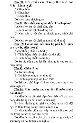 Câu 30: Tiêu chuẩn của chân lý theo triết học
Mác - Lênin là gì?
(A) Thực tiễn
(B) Khoa học
(C) Nhận thức
(D) Hiện thực khách quan
Câu 31: Bản chât của quan điểm khách quan?
(A) Xem xét sự vật phải công tâm
(B) Xem xét sự vật phải đúng đǎn
(C) Xem xét sự vật tồn tại khách quan, tránh chủ
quan
(D) Xem xét sự vật phải xuất phát từ thực tế
Câu 32: Cơ sở của mối liên hệ phổ biến giữa
các sự vật, hiện tượng?
(A) Sự thông nhât của tư duy
(B) Tính thông nhât vật chất của thể giới
(C) Tính thống nhất của tư duy
(D) Sự tác động qua lại lẫn nhau giữa các sự vật,
hiện tượng
Câu 33: Chân lý là:
(A) Tri thức đúng
(B) Tri thức phù hợp với thực tế
(C) Tri thức phù hợp với hiện thực
(D) Tri thức phù hợp với hiện thực được thực tiễn
kiểm nghiệm
Câu 34: Mâu thuẫn nào sau đây là mâu thuẫn
đối kháng?
(A) Mâu thuẫn giữ giai cấp công nhân với giai cấp
nông dân trong xã hội nước ta hiện nay
(B) Mâu thuẫn giữa giai câp công nhân với đội
ngũ trí thức trong xã hội nước ta hiện nay
(C) Mâu thuẫn giữa giai cập tư sản với giới quý
tộc trong xã hội tư bản chủ nghĩa
(D) Mâu thuẫn giữa giai cập tư sản với giai cấp vô
sản trong xã hội tư bản chủ nghĩa