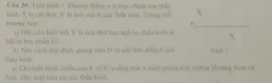 Câu 30. Trên hình 1. Đường thẳng x là trục chính của thấu
kinh. S là vật thật, S' là ành của S qua thấu kinh. Trong mol
trường hợp:
__
a) Hãy cho biết ánh S' là ảnh thật hay ảnh ảo thấu kinh là
hội tụ hay phân kì
b) Nêu cách xác định quang tâm O và các tiêu điểm F của
thấu kinh
c. Cho biết hình chiếu của S và S' xuống trục x cách quang tâm những khoảng 6cm và
3cm. Hãy tính tiêu cự của thấu kinh.