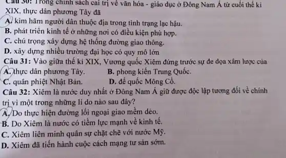 Câu 30: Trong chính sách cai trị về vǎn hóa - giáo dục ở Đông Nam Á từ cuối thế kỉ
XIX, thực dân phương Tây đã
A. kìm hãm người dân thuộc địa trong tình trạng lạc hậu.
B. phát triển kinh tê ở những nơi có điêu kiện phù hợp.
C. chú trọng xây dựng hệ thống đường giao thông.
D. xây dựng nhiêu trường đại học có quy mô lớn
Câu 31: Vào giữa thế kỉ XIX, Vương quốc Xiêm đứng trước sự đe dọa xâm lược của
A. thực dân phương Tây.
B. phong kiến Trung QuốC.
C. quân phiệt Nhật Bản.
D. đế quốc Mông Cô.
Câu 32: Xiêm là nước duy nhất ở Đông Nam Á giữ được độc lập tương đối về chính
trị vì một trong những lí do nào sau đây?
A. Do thực hiện đường lối ngoại giao mêm dẻo.
B. Do Xiêm là nước có tiềm lực mạnh về kinh tê.
C. Xiêm liên minh quân sự chặt chẽ với nước Mỹ.
D. Xiêm đã tiến hành cuộc cách mạng tư sản sớm.