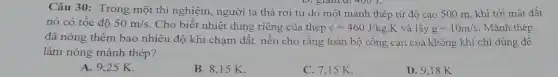 Câu 30: Trong một thí nghiệm, người ta thả rơi tự do một mảnh thép từ độ cao 500 m , khi tới mặt đất
D. gland 400 J.
nó có tốc độ 50m/s. Cho biết nhiệt dung riêng của thép c=460J/kgcdot K và lấy g=10m/s Mảnh thép
đã nóng thêm bao nhiêu độ khi chạm đất, nếu cho rằng toàn bộ công cản của không khí chỉ dùng đê
làm nóng mảnh thép?
A. 9,25 K.
B. 8,15 K.
C. 7,15 K.
D. 9,18 K