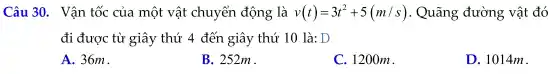 Câu 30 . Vận tốc của một vật chuyển động là v(t)=3t^2+5(m/s) . Quãng đường vật đó
đi được từ giây thứ 4 đến giây thứ 10 là: D
A.. 36m.
B. 252m.
C. 120 om.
D. 1014m.