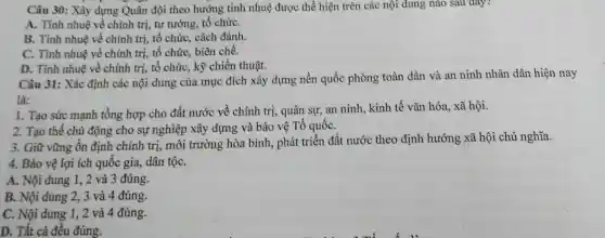 Câu 30: Xây dựng Quân đội theo hướng tinh nhuệ được thể hiện trên các nội dung nào sau đây?
A. Tinh nhuệ về chính trị, tư tưởng tổ chứC.
B. Tinh nhuệ về chính trị, tổ chức,. cách đánh.
C. Tinh nhuệ về chính trị, tổ chức biên chế.
D. Tinh nhuệ về chính trị, tổ chức , kỹ chiến thuật.
Câu 31: Xác định các nội dung của mục đích xây dựng nền quốc phòng toàn dân và an ninh nhân dân hiện nay
là:
1. Tạo sức mạnh tổng hợp cho đất nước về chính trị,quân sự, an ninh,, kinh tế vǎn hóa , xã hội.
2. Tạo thế chủ động cho sự nghiệp xây dựng và bảo vệ Tổ quốC.
3. Giữ vững ổn định chính trị, môi trường hòa bình, phát triển đất nước theo định hướng xã hội chủ nghĩa.
4. Bảo vệ lợi ích quốc gia, dân tộC.
A. Nội dung 1 , 2 và 3 đúng.
B. Nội dung 2 , 3 và 4 đúng.
C. Nội dung 1 , 2 và 4 đúng.
D. Tất cả đều đúng.