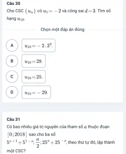 Câu 30
Cho CSC (u_(n)) có u_(1)=-2 và công sai d=3 . Tìm số
hạng u_(10)
Chọn một đáp án đúng
A )
u_(10)=-2.3^9
B D
u_(10)=28
C
u_(10)=25
D v
u_(10)=-29
Câu 31
Có bao nhiêu giá trị nguyên của tham số a thuộc đoạn
[0;2018] sao cho ba số
5^x+1+5^1-x;(a)/(2);25^x+25^-x , theo thứ tự đó , lập thành
một CSC?