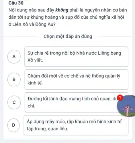 Câu 30
Nội dung nào sau đây không phải là nguyên nhân cơ bản
dẫn tới sự khủng hoảng và sụp đổ của chủ nghĩa xã hội
ở Liên Xô và Đông Âu?
Chọn một đáp án đúng
A )
Sự chia rẽ trong nội bộ Nhà nước Liêng bang
Xô viết.
B
Chậm đổi mới về cơ chế và hệ thống quản lý
B
kinh tế.
C
Đường lối lãnh đạo mang tính chủ quan, du, 1
chí.
.
D
Áp dụng máy móc, rập khuôn mô hình kinh tế