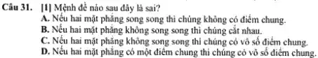 Câu 31. [1] Mệnh đề nào sau đây là sai?
A. Nếu hai mặt phẳng song song thì chủng không có điểm chung.
B. Nếu hai mặt phẳng không song song thì chủng cắt nhau.
C. Nếu hai mặt phǎng không song song thì chúng có vô số điểm chung.
D. Nếu hai mặt phẳng có một điểm chung thi chúng có vô số điểm chung.