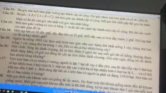 Câu 31: Ba góc của một tam giác vuông tạo thành cấp số cộng. Hai góc nhọn của tam giác có số đo (dhat (o)) là:
Câu 32: Ba góc A、B、 C(Alt Blt C) của tam giác tạo thành cấp số cộng , biết góc lớn nhất gấp đôi góc bé nhất.
Hiệu số đo độ của góc lớn nhất với góc nhỏ nhất bằng:
Câu 33: Một tam giác vuông có chu vi bằng 3 và độ dài các cạnh lập thành một cấp số cộng. Độ dài các cạnh
của tam giác đó là:
Câu 34:
: Một rạp hát có 30 dãy ghế, dãy đầu tiên có 25 ghế. Mỗi dãy sau có hơn dãy trước 3 ghế. Hỏi rạp hát
có tất cả bao nhiêu ghế?
Yâu 35: Người ta trồng 3003 cây theo một hình tam giác như sau: hàng thứ nhất trồng 1 cây, hàng thứ hai
trông 2 cây hàng thứ ba trồng 3 cây,.Hỏi có tất cả bao nhiêu hàng cây?
iu 36: Một chiếc đồng hồ đánh chuông, kế từ thời điểm 0 (giờ) thì sau mối giờ thì số tiếng chuông được
đánh đúng bằng số giờ mà đồng hồ chi tại thời điểm đánh chuông. Hỏi một ngày đông hố đó đánh
bao nhiêu tiếng chuông?
37: Trên một bản cờ có nhiều ô vuông, người ta đặt 7 hạt dè vào ô đầu tiên, sau đó đặt tiếp vào ô thứ hai
số hạt nhiều hơn ô thứ nhất là 5, tiếp tục đặt vào ô thứ ba số hạt nhiều hơn ô thứ hai là 5 __ và cứ thế
tiếp tục đến ô thứ n.Biết rằng đặt hết số ô trên bàn cờ người ta phải sử dụng 25450 hạt.Hỏi bàn cờ
đó có bao nhiêu ô vuông?
8: Một gia đình cân khoan một cái giếng để lấy nước. Họ thuê một đội khoan giếng nước đến để khoan
giếng nước . Biết giá của mét khoan đầu tiên là 80.000 đông, kê từ mét khoan thứ 2 giá của mỗi mét
enon	Diết