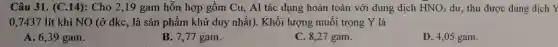 Câu 31. (C.14): Cho 2,19 gam hỗn hợp gồm Cu , Al tác dụng hoàn toàn với dung dịch HNO_(3) dư, thu được dung dịch Y
0,7437 lít khí NO (ở đkc , là sản phẩm khử duy nhất). Khối lượng muối trong Y là
A. 6,39 gam.
B. 7,77 gam.
C. 8,27 gam.
D. 4,05 gam.