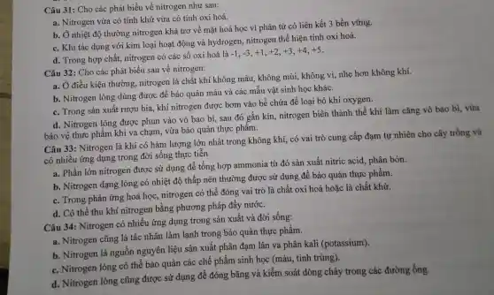 Câu 31: Cho các phát biểu về nitrogen như sau:
a. Nitrogen vừa có tính khử vừa có tính oxi hoá.
b. Ở nhiệt độ thường nitrogen khá trơ về mặt hoá học vì phân tử có liên kết 3 bền vững.
c. Khi tác dụng với kim loại hoạt động và hydrogen , nitrogen thể hiện tính oxi hoá.
d. Trong hợp chất,nitrogen có các sô oxi hoá là
-1,-3,+1,+2,+3,+4,+5
Câu 32 : Cho các phát biểu sau về nitrogen:
a. Ở điều kiện thường , nitrogen là chất khí không màu , không mùi,, không vị,nhẹ hơn không khí.
b . Nitrogen lỏng dùng được để bảo quản máu và các mâu vật sinh học khác.
c. Trong sản xuất rượu bia .khí nitrogen được bơm vào bể chứa để loại bỏ khí oxygen.
d . Nitrogen lỏng được phun vào vỏ bao bì . sau đó gắn kín , nitrogen biến thành thể khí làm cǎng vỏ bao bì . vừa
bảo vệ thực phẩm khi va chạm . vừa bảo quản thực phâm.
Câu 33 : Nitrogen là khí có hàm lượng lớn nhất trong không khí, có vai trò cung cấp đạm tự nhiên cho cây trồng và
có nhiều ứng dụng trong đời sống thực tiên.
a. Phần lớn nitrogen được sử dụng để tổng hợp ammonia từ đó sản xuất nitric acid , phân bón.
b . Nitrogen dạng lỏng có nhiệt độ thấp nên thường được sử dụng để bảo quản thực phẩm.
c. Trong phản ứng hoá học , nitrogen có thể đóng vai trò là chất oxi hoá hoặc là chất khử.
d. Có thể thu khí nitrogen bằng phương pháp đấy nước.
Câu 34 : Nitrogen có nhiều ứng dụng trong sản xuất và đời sống:
a. Nitrogen cũng là tác nhân làm lạnh trong bảo quản thực phẩm.
b . Nitrogen là nguồn nguyên liệu sản xuất phân đạm lân va phân kali (potassium).
c . Nitrogen lỏng có thể bảo quản các chế phẩm sinh học (máu . tinh trùng).
d . Nitrogen lỏng cũng được sử dụng để đóng bǎng và kiểm soát dòng chảy trong các đường ống.