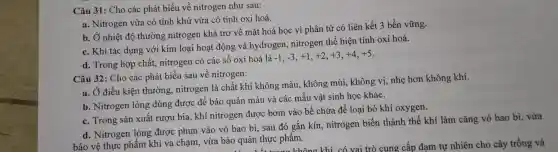 Câu 31 : Cho các phát biểu về nitrogen như sau:
a. Nitrogen vừa có tính khử vừa có tính oxi hoá.
b. Ở nhiệt độ thường nitrogen khá trơ về mặt hoá học vì phân tử có liên kết 3 bền vững.
c. Khi tác dụng với kim loại hoạt động và hydrogen , nitrogen thể hiện tính oxi hoá.
d. Trong hợp chất,nitrogen có các số oxi hoá là
-1,-3,+1,+2,+3,+4,+5
Câu 32 : Cho các phát biểu sau về nitrogen:
a. Ở điều kiện thường,nitrogen là chất khí không màu , không mùi , không vị , nhẹ hơn không khí.
b . Nitrogen lỏng dùng được để bảo quản máu và các mâu vật sinh học khác.
c. Trong sản xuất rượu bia . khí nitrogen được bơm vào bể chứa để loại bỏ khí oxygen.
d . Nitrogen lỏng được phun vào vỏ bao bì . sau đó gắn kín , nitrogen biến thành thể khí làm cǎng vỏ bao bì . vừa
bảo vệ thực phẩm khi va chạm vừa bảo quản thực phẩm.