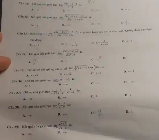 Câu 31: Kết quá của giới hạn lim _(xarrow infty )(sqrt (4x^2-x+1))/(x+1) là:
A. -2
B. -1
C. -2
D. +infty 
Câu 32: Kết quả của giới hạn lim _(xarrow +infty )(sqrt (4x^2-2x+1)+2-x)/(sqrt (9x^2)-3x+2x)
A. -(1)/(5)
B. +infty 
C. -infty 
D. (1)/(5)
Câu 33: Biết rằng L=lim _(xarrow infty )(sqrt (4x^2-2x+1)+2-x)/(sqrt (ax^2)-3x+bx)gt 0
là hữu hạn (với a,b là tham số)Khẳng định nào dưới
đây đúng.
A. ageqslant 0.
B. L=-(3)/(a+b)
C. L=(3)/(b-sqrt (a))
D. bgt 0.
Câu 34: Kết quả của giới hạn
lim _(xarrow infty )(sqrt [3](x^3+2x^2+1))/(sqrt (2x^2)+1)
A. (sqrt (2))/(2)
B. 0.
C. -(sqrt (2))/(2)
D. 1.
Câu 35: Tìm tất cả các giá trị của a để
lim _(xarrow +infty )(sqrt (2x^2+1)+ax)lgrave (a)+infty 
C. agt 2.
D. alt 2.
A. agt sqrt (2).
B. alt sqrt (2).
Câu 36: Giá trị của giới hạn lim _(xarrow -infty )(2x^3-x^2) là:
C. -1
D. -infty 
A. 1.
B. +infty 
Câu 37: Giá trị của giới hạn lim _(xarrow 1^-)((1)/(x-2)-(1)/(x^2)-4)
D. 1.
A. -infty 
B. +infty .
C. 0.
Câu 38: Kết quả của giới hạn lim _(xarrow 2^+)(x-15)/(x-2) là:
A. -infty 
B. +infty 
C. -(15)/(2)
D. 1.
Câu 39: Kết quả của giới hạn
lim _(xarrow -^+)(sqrt (x+2))/(sqrt (x-2)) là:
A. -infty 
B. +infty