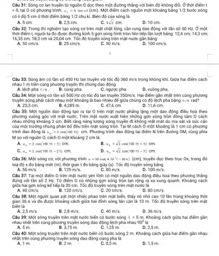 Câu 31: Sóng cơ lan truyền từ nguồn 0 dọc theo một đường thẳng với biên độ không đổi. Ở thời điểm t
=0 , tại O có phương trình: u_(0)=Acosomega t(cm) . Một điểm cách nguồn một khoảng bằng 1/2 bước sóng
có li độ 5 cm ở thời điểm bằng 1/2 chu kì. Biên độ của sóng là
A. 5 cm.
B. 2,5 cm.
5sqrt (2)cm
D. 10 cm.
Câu 32: Trong thí nghiệm tạo sóng cơ trên mặt chất lỏng , cần rung dao động với tần số 50 Hz. Ở một
thời điểm t, người ta đo được đường kính 5 gợn sóng hình tròn liên tiếp lần lượt bằng: 12,4 cm;14,3 cm;
16,35 cm; 18 ,3 cm và 20,04 cm . Tốc độ truyền sóng trên mặt nước gần bằng
A 50cm/s
25cm/s
C 50m/s
100cm/s
Câu 33: Sóng âm có tần số 450 Hz lan truyền với tốc đô 360m/s trong không khí . Giữa hai điểm cách
nhau 1 m trên cùng phương truyền thì chúng dao động
A. lệch pha pi /4 .
B. cùng pha.
C. ngược pha
D. vuông pha.
Câu 34: Một sóng có tần số 500 Hz có tốc độ lan truyền 350m/s . Hai điểm gần nhất trên cùng phương
truyền sóng phải cách nhau một khoảng là bao nhiêu để giữa chúng có độ lệch pha bằng pi /4 rad?
A. 23,3 cm.
B. 4,285 m.
C. 47,6 cm.
D. 11,6 cm
Câu 35: Một nguồn dao động tạo ra tại O trên mặt nước phẳng lặng một dao động điều hoà theo
phương vuông góc với mặt nướC. Trên mặt nước xuất hiện những gợn sóng tròn đồng tâm O cách
nhau những khoảng 2 cm. Biết rằng nǎng lượng sóng truyền đi không mất mát do ma sát và sức cản
của môi trường nhưng phân bố đều trên mặt sóng tròn . Tại M cách O một khoảng là 1 cm có phương
trình dao động là u_(M)=2.cos(100pi t)cm . Phương trình dao động tại điểm N trên đường OM , cùng phía
M so với nguồn 0, cách O một khoảng 2 cm là
u_(N)=2cdot cos(100pi t-pi )cm
B u_(N)=sqrt (2)cdot cos(100pi t+pi )cm
C u_(N)=2.cos(100pi t-2pi )cm
D u_(N)=sqrt (2)cdot cos(100pi t-pi )cm
Câu 36: Một sóng cơ, với phương trình u=30cos(4.10^3t-50x)(cm) truyền dọc theo trục Ox, trong đó
toạ độ x đo bằng mét (m) , thời gian t đo bằng giây (s). Tốc độ truyền sóng bằng
50m/s
B. 125m/s
80m/s
100m/s
Câu 37: Tại một điểm O trên mặt nước yên tĩnh có một nguồn dao động điều hoà theo phương thẳng
đứng với tần số 2 Hz. Từ điểm O có những gợn sóng tròn lan rộng ra xa xung quanh . Khoảng cách
giữa hai gợn sóng kế tiếp là 20 cm. Tốc độ truyền sóng trên mặt nước là
A. 40cm/s
120cm/s
20cm/s
D. 80cm/s
Câu 38: Một người quan sát một chiếc phao trên mặt biển , thấy nó nhô cao 10 lần trong khoảng thời
gian 36 s và đo được khoảng cách giữa hai đỉnh sóng lân cận là 10 m. Tốc độ truyền sóng trên mặt
biển là
2,5m/s
B 2,8m/s
40m/s
D. 36m/s
Câu 39: Một sóng truyền trên mặt nước biển có bước sóng lambda =5m . Khoảng cách giữa hai điểm gần
nhau nhất trên cùng phương truyền sóng dao động lệch pha nhau 90^circ  là
A. 5 m.
B. 3,75 m.
C. 1,25 m.
D. 2,5 m.
Câu 40: Một sóng truyền trên mặt nước biển có bước sóng 2 m. Khoảng cách giữa hai điểm gần nhau
nhất trên cùng phương truyền sóng dao động cùng pha là
A. 1 m.
B. 2 m.
C. 0,5 m.
D. 1,5 m.