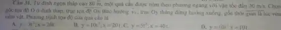 Câu 31. Từ đỉnh ngọn tháp cao 80 m, một quả cầu được ném theo phương ngang với vận tốc đầu 20m/s Chọn
gốc tọa độ O ở đỉnh tháp, trục tọa độ Ox theo hướng overrightarrow (v)_(0)
, trục Oy thẳng đứng hướng xuống, gốc thời gian là lúc vừa
ném vật. Phương trình tọa độ của quả câu là
A. y=5t^2;x=20t
B. y=10t^2;x=20t C. y=5t^2;x=40t
D. y=10t^2x=10t