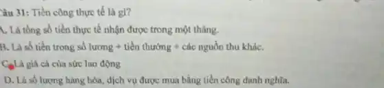 Câu 31: Tiền công thực tế là gi?
A. Là tổng số tiền thực tế nhận được trong một tháng.
B. Là số tiền trong sô lurong + ticn thurong + cac nguhat (a)n thu khaC.
C.Là giá cả của sức lao động
D. Là số lượng hàng hóa, dịch vụ được mua bằng tiền công danh nghĩa.