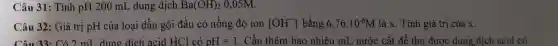 Câu 31: Tính pH 200 mL dung dịch Ba(OH)_(2) 0,05M.
Câu 32: Giá trị pH của loại dầu gội đầu có nồng độ ion [OH^-] bằng 6,76cdot 10^-6M là x. Tính giá trị của x.
Câu 33: Có ) mL dung dịch acid HCl có pH=1 . Cần thêm bao nhiêu mL nước cất để thu được dung dịch acid có