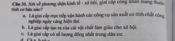 Câu 31. Xét về phương diện kinh tê - xã hội, giai cấp công nhân mang thuộc
tính cơ bản nào?
a. Làgiai câp trực tiếp vận hành các công cụ sản xuất có tính chất công
nghiệp ngày càng hiện đại.
b. Là giai cấp tạo ra của cải vật chất làm giàu cho xã hội
c. Là giai cấp có sô lượng đông nhât trong dân cư.
d Cảa hvà c