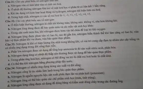 Câu 31:Cho các phát biêu về nitrogen như sau:
a. Nitrogen vừa có tính khử vừa có tính oxi hoá.
b. Ở nhiệt độ thường nitrogen khá trơ về mặt hoá học vì phân tử có liên kết 3 bền vững.
c. Khi tác dụng với kim loại hoạt động và hydrogen , nitrogen thể hiện tính oxi hoá.
d. Trong hợp chất,nitrogen có các số oxi hoá là
-1,-3,+1,+2,+3,+4,+5
Câu 32 : Cho các phát biểu sau về nitrogen:
a. Ở điều kiện thường , nitrogen là chất khí không màu , không mùi , không vị,nhẹ hơn không khí.
b . Nitrogen lỏng dùng được để bảo quản máu và các mâu vật sinh học khác.
c. Trong sản xuất rượu bia khí nitrogen được bơm vào bể chứa để loại bỏ khí oxygen.
d . Nitrogen lỏng được phun vào vỏ bao bi,sau đó gắn kín nitrogen biến thành thể khí làm cǎng vỏ bao bì, vừa
bảo vệ thực phẩm khi va chạm vừa bảo quản thực phâm.
Câu 33 : Nitrogen là khí có hàm lượng lớn nhất trong không khí, có vai trò cung cấp đạm tự nhiên cho cây trồng và
có nhiều ứng dụng trong đời sông thực tiến.
a. Phần lớn nitrogen được sử dụng để tổng hợp ammonia từ đó sản xuất nitric acid., phân bón.
b . Nitrogen dạng lỏng có nhiệt độ thấp nên thường được sử dụng để bảo quản thực phẩm.
c. Trong phản ứng hoá học , nitrogen có thể đóng vai trò là chất oxi hoá hoặc là chất khử.
d. Có thể thu khí nitrogen bằng phương pháp đẩy nước.
Câu 34 : Nitrogen có nhiều ứng dụng trong sản xuất và đời sống:
a . Nitrogen cũng là tác nhân làm lạnh trong bảo quản thực phẩm.
b . Nitrogen là nguồn nguyên liệu sản xuất phân đạm lân va phân kali (potassium).
c . Nitrogen lỏng có thể bảo quản các chế phẩm sinh học (máu . tinh trùng).
d . Nitrogen lỏng cũng được sử dụng để đóng bǎng và kiểm soát dòng chảy trong các đường ống.