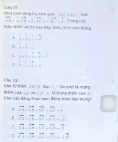 Câu 31:
Cho hinh lǎng tru tam giác ABCAB'C' . Đặt
AA-a,AB=b,AC=c,BC=d
. Trong các
biểu thức véctơ sau đây, biểu thức nào đúng
a overrightarrow (a)+overrightarrow (b)+overrightarrow (c)=overrightarrow (d)
B. c overrightarrow (a)-overrightarrow (b)+overrightarrow (c)
. .
. .
C. a a+b+c+d=0
D b-c+d=0
Câu 32:
Cho tứ diện ABCD . Gọi I,J lần lượt là trung
điểm của AB và CD, G là trung điếm của II.
Cho các đẳng thức sau, đẳng thức nào đúng?
A. GA+GB+GC+GD=0
B GA+GB+GC+GD-2II
c GA+GB+GC+GD-JI
D. GA+GB+GC+GD=-2J