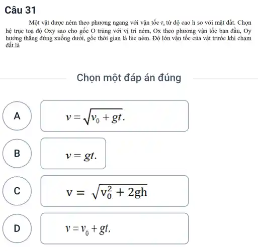 Câu 31
Một vật được ném theo phương ngang với vận tốc overrightarrow (v)_(0) từ độ cao h so với mặt đất. Chọn
hệ trục toạ độ Oxy sao cho gốc O trùng với vị trí ném, Ox theo phương vận tốc ban đầu, Oy
hướng thǎng đứng xuống dưới, gốc thời gian là lúc ném. Độ lớn vận tốc của vật trước khi chạm
đất là
Chọn một đáp án đúng
A
v=sqrt (v_(0)+gt)
A
B
B
v=gt
C C
v=sqrt (v_(0)^2+2gh)
D
v=v_(0)+gt