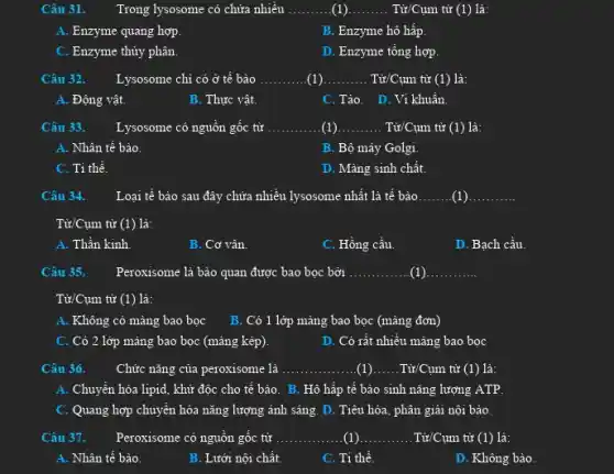 Câu 31.
Trong lysosome có chứa nhiều __ (1)... __ Từ/Cụm từ (1) là:
A. Enzyme quang hợp.
B. Enzyme hô hấp.
C. Enzyme thủy phân.
D. Enzyme tổng hợp.
Câu 32. Lysosome chi có ở tế bào __ (1) __ Từ/Cụm từ (1) là:
A. Động vật.
B. Thực vật.
C.Tào. D.Ví khuẩn.
Câu 33. Lysosome có nguồn gốc từ __ (1) __ . Từ/Cụm từ (1) là:
A. Nhân tế bào.
B. Bộ máy Golgi.
C. Ti thể.
D. Màng sinh chất.
Câu 34. Loại tế bào sau đây chứa nhiều lysosome nhất là tế bào __ (1) __
Tử/Cụm từ (1) là:
A. Thần kinh.
B. Cơ vân.
C. Hồng cầu.
D. Bạch cầu.
Câu 35. Peroxisome là bào quan được bao bọc bởi __ (1) __
Từ/Cụm từ (1) là:
A. Không có màng bao bọc B. Có 1 lớp màng bao bọc (màng đơn)
C. Có 2 lớp mảng bao bọc (màng kép).
D. Có rất nhiều mảng bao bọc
Câu 36.	Chức nǎng của peroxisome : là __ __ Từ/Cụm từ (1) là:
A. Chuyển hóa lipid , khử độc cho tế bào. B. Hô hấp tế bảo sinh nǎng lượng ATP.
C. Quang hợp chuyển hóa nǎng lượng ánh sáng. D. Tiêu hóa , phân giải nội bào.
Câu 37. Peroxisome có nguồn gốc tử __ (1). __ .Từ/Cụm từ (1) là:
A. Nhân tế bào.
B. Lưới nội chất.
C. Ti thể.
D. Không bào.