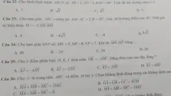 Câu 32: Cho hình bình hành ABCD có AB=2,AD=1,BAD=60^circ  Tính độ dài đường chéo CA
A. 7
B. sqrt (5)
C. sqrt (7)
D. 5
Câu 33: Cho tam giác ABC vuông tại Acó AC=2,B=30^circ  . Gọi M là trung điểm của BC.Tính giá
trị biểu thức M=-2overline (AM)cdot overline (BM)
A. 4
B. -4sqrt (3)
C. -4
D.
4sqrt (3)
Câu 34: Cho tam giác MNP có MN=5,MP=8,NP=7 . Khi đó overrightarrow (MN)cdot overrightarrow (MP) bằng :
A. 40
B. -20
C. 10
D. 20
Câu 35: Cho 3 điểm phân biệt H K.I thỏa mãn
overrightarrow (HK)=-3overrightarrow (HI) . Đẳng thức nào sau đây đúng ?
D. overrightarrow (KI)=4overrightarrow (HI)
A. overrightarrow (KI)=-4overrightarrow (HI)
B overline (KI)=-2overline (HI)
C. overrightarrow (KI)=2overrightarrow (HI)
Câu 36: Cho G là trọng tâm ABC và điểm M tùy ý. Chọn khẳng định đúng trong các khẳng định sau
A.
overrightarrow (MA)+overrightarrow (MB)+overrightarrow (MC)=overrightarrow (MM)
B
overrightarrow (GA)+overrightarrow (GB)+overrightarrow (GC)=3overrightarrow (GM)
C.
overrightarrow (MA)+overrightarrow (MB)+overrightarrow (MC)=overrightarrow (0)
D
overrightarrow (MA)+overrightarrow (MB)+overrightarrow (MC)=3overrightarrow (MG)
__ __