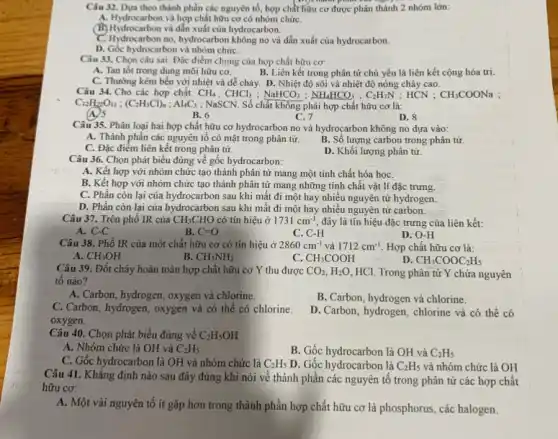 Câu 32. Dựa theo thành phần các nguyên tố, hợp chất hữu thành 2 nhóm lớn:
A. Hydrocarbon và hợp chất hữu cơ có nhóm chứC.
(A) Hydrocarbon và hợp chất của hydrocarbon.
C. Hydrocarbon no, hydrocarbon không no và dẫn xuất của hydrocarbon.
D. Góc hydrocarbon và nhóm chứC.
Câu 33. Chọn câu sai: Đặc điểm chung của hợp chất hữu cơ:
A. Tan tốt trong dụng môi hữu cơ.
B. Liên kết trong phân tử chủ yếu là liên kết cộng hóa trị.
C. Thường kém bền với nhiệt và dễ cháy D. Nhiệt độ sôi và nhiệt độ nóng chảy cao.
Câu 34. Cho các hợp chất: CH_(4);CHCl_(3);NaHCO_(3);NH_(4)HCO_(3);C_(2)H_(7)N;HCN;
C_(12)H_(2)O_(11);(C_(2)H_(3)Cl)_(n);Al_(4)C_(3) ; NaSCN. Số chất không phải hợp chất hữu cơ là:
(A) 5
B. 6
C. 7	D. 8
Câu 35. Phân loại hai hợp chất hữu cơ hydrocarbon no và hydrocarbon không no đựa vào:
A. Thành phần các nguyên tố có mặt trong phân tử.
B. Số lượng carbon trong phân tử.
C. Đặc điểm liên kết trong phân tử.
D. Khối lượng phân tử.
Câu 36. Chọn phát biểu đúng về gốc hydrocarbon:
A. Kết hợp với nhóm chức tạo thành phân tử mang một tính chất hóa họC.
B. Kết hợp với nhóm chức tạo thành phân tử mang những tính chất vật lí đặc trưng.
C. Phần còn lại của hydrocarbon sau khi mất đi một hay nhiều nguyên tử hydrogen.
D. Phần còn lại của hydrocarbon sau khi mất đi một hay nhiều nguyên tử carbon.
Câu 37. Trên phổ IR của CH_(3)CHO có tín hiệu ở 1731cm^-1 đây là tín hiệu đặc trưng của liên kết:
A. C-C
B. C=O
C. C-H
D. O-H
Câu 38. Phổ IR của một chất hữu cơ có tín hiệu ở 2860cm^-1 và 1712cm^-1 . Hợp chất hữu cơ là:
A. CH_(3)OH
B. CH_(3)NH_(2)
C CH_(3)COOH
D CH_(3)COOC_(2)H_(5)
Câu 39. Đốt cháy hoàn toàn hợp chất hữu cơ Y thu được CO_(2),H_(2)O HCl. Trong phân tử Y chứa nguyên
tô nào?
A. Carbon, hydrogen, oxygen và chlorine.
B. Carbon, hydrogen và chlorine.
C. Carbon, hydrogen, oxygen và có thể có chlorine.
oxygen.
D. Carbon, hydrogen, chlorine và có thể có
Câu 40. Chọn phát biểu đúng về C_(2)H_(5)OH
A. Nhóm chức là OH và C_(2)H_(5)
B. Gốc hydrocarbon là OH và C_(2)H_(5)
C. Gốc hydrocarbon là OH và nhóm chức là C_(2)H_(5) D. Gốc hydrocarbon là C_(2)H_(5) và nhóm chức là OH
Câu 41. Khẳng định nào sau đây đúng khi nói về thành phần các nguyên tố trong phân tử các hợp chất
hữu cơ:
A. Một vài nguyên tô ít gặp hơn trong thành phần hợp chất hữu cơ là phosphorus, các halogen.