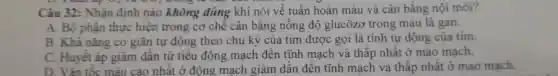 Câu 32 : Nhận định nào không đúng khi nói về tuân hoàn máu và cân bằng nội môi?
A. Bộ phận thực hiện trong cơ chê cân bǎng nồng độ glucôzơ trong máu là gan.
B. Khả nǎng co giãn tự động theo chu kỳ của tim được gọi là tính tự động của tim.
C . Huyết áp giảm dân từ tiêu động mạch đến tĩnh mạch và thấp nhât ở mao mạch.
D . Vận tốc máu cao nhật ở động mach giảm dân đên tĩnh mạch và thấp nhất ở mao mạch.