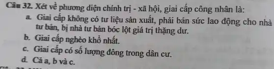 Câu 32. Xét về phương diện chính trị - xã hội, giai câp công nhân là:
a. Giai cấp không có tư liệu sản xuất., phải bán sức lao động cho nhà
tư bản, bị nhà tư bản bóc lột giá trị thặng dư.
b. Giai cấp nghèo khổ nhất.
c. Giai cấp có sô lượng đông trong dân cư.
d. Cảa, b và c.