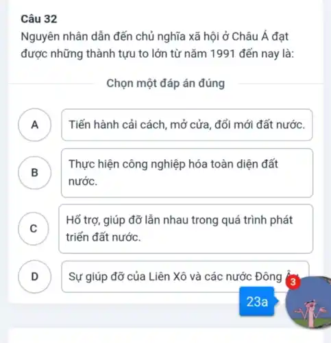 Câu 32
Nguyên nhân dẫn đến chủ nghĩa xã hội ở Châu Á đạt
được những thành tưu to lớn từ nǎm 1991 đến nay là:
Chọn một đáp án đúng
A ) Tiến hành cải cách, mở cửa , đổi mới đất nước.
B
Thực hiện công nghiệp hóa toàn diện đất
B
nước.
C )
Hổ trợ, giúp đỡ lẫn nhau trong quá trình phát
triển đất nước.
D . ) Sự giúp đỡ của Liên Xô và các nước Đông Âa
23a